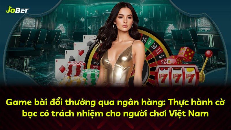 Game bài đổi thưởng qua ngân hàng: Thực hành cờ bạc có trách nhiệm cho người chơi Việt Nam